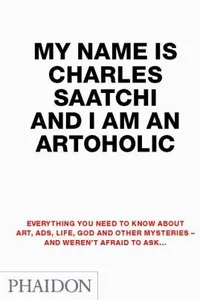 Cover of My Name Is Charles Saatchi And I Am An Artoholic Everything You Need To Know About Art Ads Life God And Other Mysteries And Werent Afraid To Ask