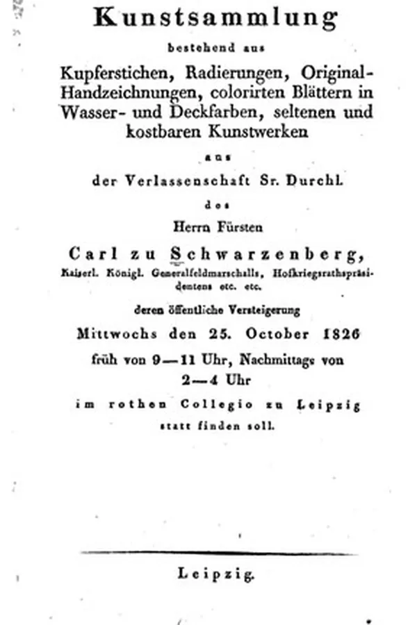 Capa de Kunstsammlung bestehend aus Kupferstichen, Radierungen, Original-Handzeichnungen, colorirten Blättern in Wasser- und Deckfarben, seltenen und kostbaren Kunstwerken aus der Verlassenschaft Sr. Durchl. des Herrn Fürsten Carl zu Schwarzenberg ... : deren öffentliche Versteigerung Mittwochs den 25. October 1826 ... im rothen Collegio zu Leipzig statt finden soll